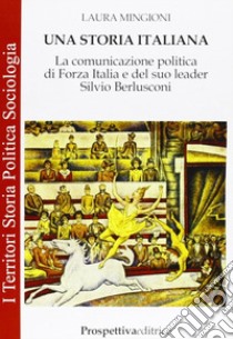 Una storia italiana. La comunicazione politica di Forza Italia e del suo leader Silvio Berlusconi libro di Mingioni Laura