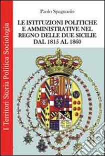 Le istituzioni politiche ed amministrative nel Regno delle due Sicilie dal 1815 al 1860 libro di Spagnuolo Paolo