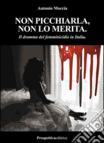 Non picchiarla, non lo merita. Il dramma del femminicidio in Italia libro di Moccia Antonio M.