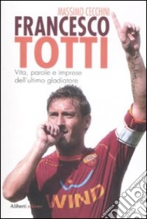 Francesco Totti. Vita, parole e imprese dell'ultimo gladiatore libro di Cecchini Massimo