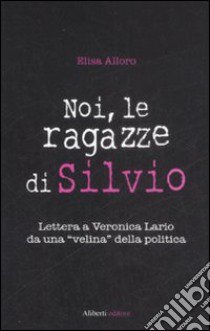 Noi, le ragazze di Silvio. Lettera a Veronica Lario da una «velina» della politica libro di Alloro Elisa