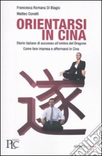 Orientarsi in Cina. Storie italiane di successo all'ombra del Dragone. Come fare impresa e affermarsi in Cina libro di Donelli Matteo; Di Biagio Francesca R.