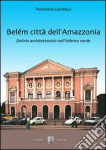 Belém città dell'Amazzonia. Delirio architettonico nell'inferno verde libro di Lucarelli Francesco