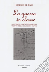 La guerra in classe. Il secondo conflitto mondiale vissuto nelle scuole di Napoli libro di De Biase Erminio