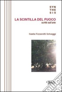 La scintilla del fuoco. Scritti sull'arte libro di Fizzarotti Selvaggi Santa