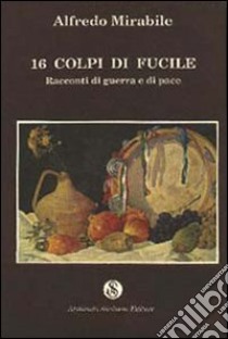 Sedici colpi di fucile. Racconti di guerra e di pace libro di Mirabile Alfredo