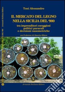 Il mercato del legno nella Sicilia del Novecento tra imprenditori coraggiosi, politici paraculi e decisioni nasometriche libro di Toni Alessandro