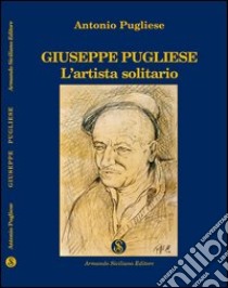 Giuseppe Pugliese. L'artista solitario libro di Pugliese Antonio