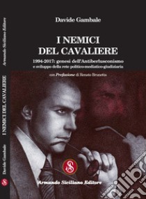 I nemici del cavaliere. 1994-2017: genesi dell'antiberlusconismo e sviluppo della rete politico-mediatico-giudiziaria libro di Gambale Davide