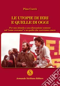 Le utopie di ieri e quelle di oggi. Per uno stimolo a una discussione comune sul «come eravamo» e su quello che vorremmo essere libro di Currò Pino