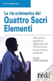 La via sciamanica dei quattro sacri elementi. Gli esercizi quotidiani degli sciamani d'America per la conoscenza spirituale libro di Orzechowski Peter