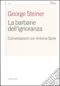 La barbarie dell'ignoranza. Conversazioni con Antoine Spire libro di Spire Antoine; Steiner George