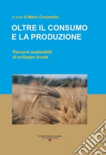 Oltre il consumo e la produzione. Percorsi sostenibili di sviluppo locale libro di Coscarello M. (cur.)