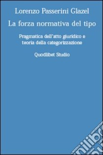 La forza normativa del tipo. Pragmatica dell'atto giuridico e teoria della categorizzazione libro di Passerini Glazel Lorenzo