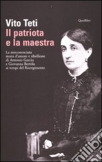 Il patriota e la maestra. La misconosciuta storia d'amore e ribellione di Antonio Garcèa e Giovanna Bertòla ai tempi del Risorgimento libro di Teti Vito