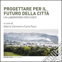 Progettare per il futuro della città. Un laboratorio per Chieti libro di Clementi A. (cur.); Pozzi C. (cur.)