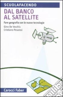 Dal banco al satellite. Fare geografia con le nuove tecnologie. Ediz. illustrata libro di De Vecchis Gino; Pesaresi Cristiano