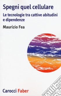 Spegni quel cellulare. Le tecnologie tra cattive abitudini e dipendenze libro di Fea Maurizio