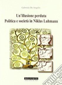 Un Illusione perduta. Politica e società in Niklas Luhmann libro di De Angelis Gabriele