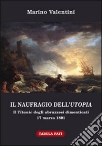 Il naufragio dell'utopia. Il Titanic degli abruzzesi dimenticati. 17 marzo 1891 libro di Valentini Marino