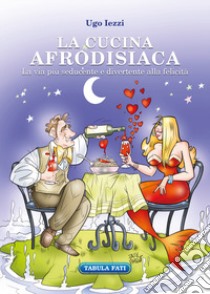 La cucina afrodisiaca. La via più seducente e divertente alla felicità libro di Iezzi Ugo