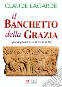 Il banchetto della grazia... Per apprendere a nutrirsi di Dio. Ediz. integrale libro di Lagarde Claude