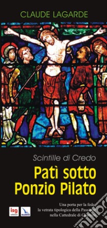 Patì sotto Ponzio Pilato. Scintille di credo. Una porta per la fede: la vetrata tipologica della passione nella cattedrale di Chartres libro di Lagarde Claude