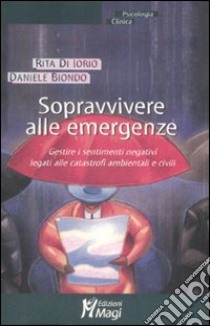 Sopravvivere alle emergenze. Gestire i sentimenti negativi legati alle catastrofi ambientali e civili libro di Di Iorio Rita; Biondo Daniele