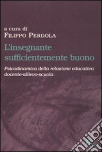 L'insegnante sufficientemente buono. Psicodinamica della relazione educativa tra docente-allievo-scuola libro di Pergola R. F. (cur.)