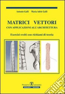 Matrici vettori con applicazioni all'architettura. Esercizi svolti con richiami di teoria libro di Galli Antonio; Galli M. Adele