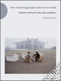 Non volendo aggiungere altre cose al mondo. Politiche dell'arte nella sfera pubblica libro di De Cecco Emanuela