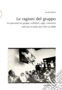 Le ragioni del gruppo. Un percorso tra gruppi, collettivi, sigle, comunità nell'arte in Italia dal 1945 al 2000. Ediz. illustrata libro di Meloni Lucilla