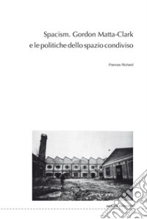 Spacism. Gordon Matta-Clark e le politiche dello spazio condiviso libro di Richard Frances