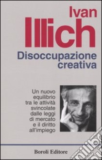 Disoccupazione creativa. Un nuovo equilibrio tra le attività svincolate dalle leggi di mercato e il diritto all'impiego libro di Illich Ivan