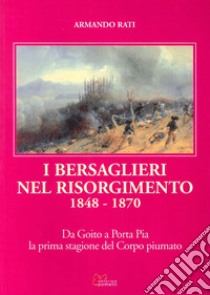 I bersaglieri nel Risorgimento 1848-1870. Da Goito a Porta Pia la prima stagione del corpo piumato libro di Rati Armando