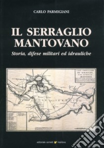 Il serraglio mantovano. Storia, difese militari ed idrauliche libro di Parmigiani Carlo