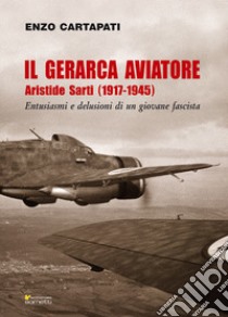 Il gerarca aviatore. Aristide Sarti (1917-1945). Entusiasmi e delusioni di un giovane fascista libro di Cartapati Enzo