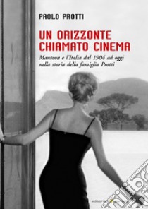 Un orizzonte chiamato cinema. Mantova e l'Italia dal 1904 ad oggi nella storia della famiglia Protti libro di Protti Paolo