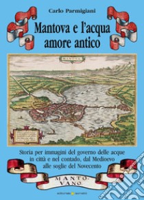 Mantova e l'acqua, amore antico. Storia per immagini del governo delle acque in città e nel contado, dal Medioevo alle soglie del Novecento libro di Parmigiani Carlo