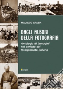 Dagli albori della fotografia. Antologia di immagini nel periodo del Risorgimento italiano libro di Grazia Maurizio