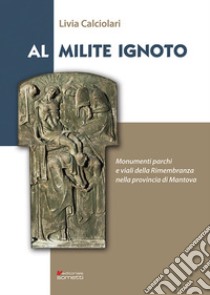 Al Milite Ignoto. Monumenti parchi e viali della Rimembranza nella provincia di Mantova libro di Calciolari Livia