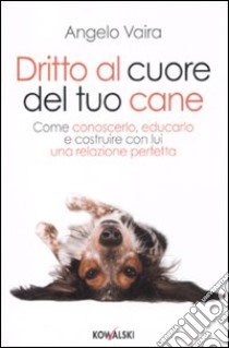 Dritto al cuore del tuo cane. Come conoscerlo, educarlo e costruire con lui una relazione perfetta libro di Vaira Angelo