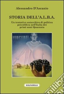 Storia dell'A.L.B.A. Un tentativo autarchico di politica petrolifera nell'Italia dei primi anni Quaranta libro di D'Ascanio Alessandro