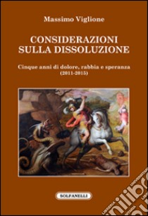 Considerazioni sulla dissoluzione. Cinque anni di dolore, rabbia e speranza (2011-2015) libro di Viglione Massimo