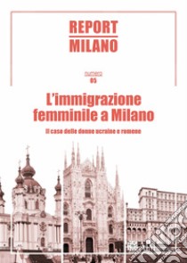 Report Milano. Ediz. italiana e inglese. Vol. 5: L' immigrazione femminile a Milano. Il caso delle donne ucraine e romene libro di Berizzi C. (cur.); Colleoni M. (cur.)