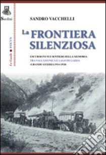 La frontiera silenziosa. Escursioni sui sentieri della memoria tra Valcamonica e lago di Garda (grande guerra 1914-1918) libro di Vacchelli Sandro