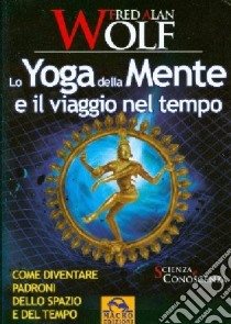 Lo yoga della mente e il viaggio nel tempo. Come diventare padroni dello spazio e del tempo libro di Wolf Fred A.