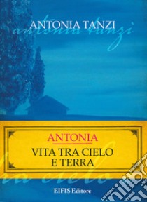 Antonia. Vita tra cielo e terra libro di Tanzi Antonia