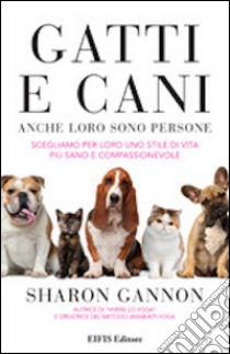 Gatti e cani anche loro sono persone. Scegliamo per loro uno stile di vita più sano e compassionevole libro di Gannon Sharon