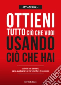 Ottieni tutto ciò che vuoi usando ciò che hai. 21 modi per pensare, agire, guadagnare ed espandere il tuo business libro di Abraham Jay